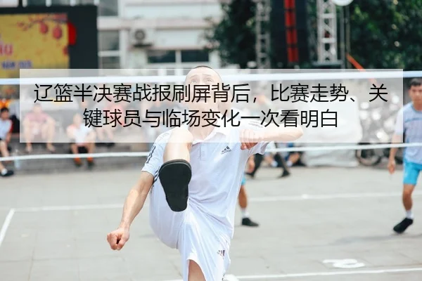 辽篮半决赛战报刷屏背后，比赛走势、关键球员与临场变化一次看明白